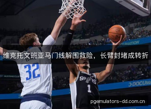 维克托文班亚马门线解围救险，长臂封堵成转折