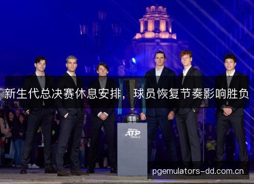 新生代总决赛休息安排,球员恢复节奏影响胜负 新生代总决赛休息安排,球员恢复节奏影响胜负