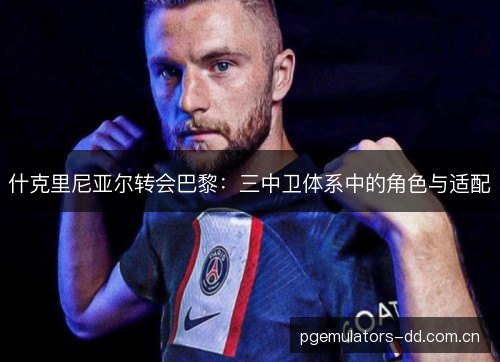 什克里尼亚尔转会巴黎:三中卫体系中的角色与适配 什克里尼亚尔转会巴黎:三中卫体系中的角色与适配